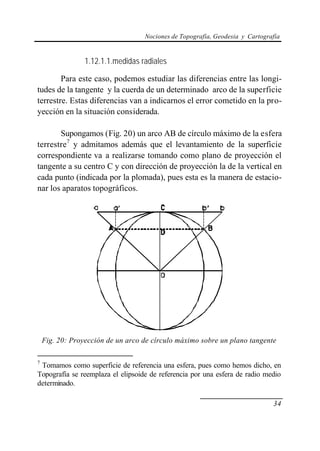 Nociones de Topografía, Geodesia y Cartografía
34
1.12.1.1.medidas radiales
Para este caso, podemos estudiar las diferencias entre las longi-
tudes de la tangente y la cuerda de un determinado arco de la superficie
terrestre. Estas diferencias van a indicarnos el error cometido en la pro-
yección en la situación considerada.
Supongamos (Fig. 20) un arco AB de círculo máximo de la esfera
terrestre7
y admitamos además que el levantamiento de la superficie
correspondiente va a realizarse tomando como plano de proyección el
tangente a su centro C y con dirección de proyección la de la vertical en
cada punto (indicada por la plomada), pues esta es la manera de estacio-
nar los aparatos topográficos.
Fig. 20: Proyección de un arco de círculo máximo sobre un plano tangente
7
Tomamos como superficie de referencia una esfera, pues como hemos dicho, en
Topografía se reemplaza el elipsoide de referencia por una esfera de radio medio
determinado.
 