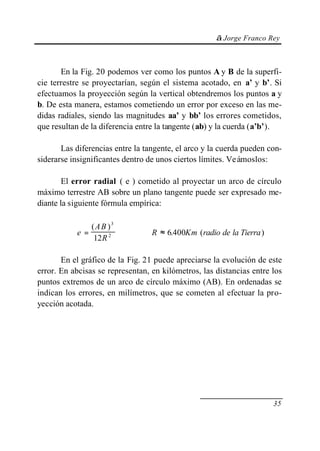 © Jorge Franco Rey
35
En la Fig. 20 podemos ver como los puntos A y B de la superfi-
cie terrestre se proyectarían, según el sistema acotado, en a’ y b’. Si
efectuamos la proyección según la vertical obtendremos los puntos a y
b. De esta manera, estamos cometiendo un error por exceso en las me-
didas radiales, siendo las magnitudes aa’ y bb’ los errores cometidos,
que resultan de la diferencia entre la tangente (ab) y la cuerda (a’b’).
Las diferencias entre la tangente, el arco y la cuerda pueden con-
siderarse insignificantes dentro de unos ciertos límites. Veámoslos:
El error radial ( e ) cometido al proyectar un arco de círculo
máximo terrestre AB sobre un plano tangente puede ser expresado me-
diante la siguiente fórmula empírica:
e
AB
R
R Km radio de la Tierra= ≈
( )
. ( )
3
2
12
6 400
En el gráfico de la Fig. 21 puede apreciarse la evolución de este
error. En abcisas se representan, en kilómetros, las distancias entre los
puntos extremos de un arco de círculo máximo (AB). En ordenadas se
indican los errores, en milímetros, que se cometen al efectuar la pro-
yección acotada.
 