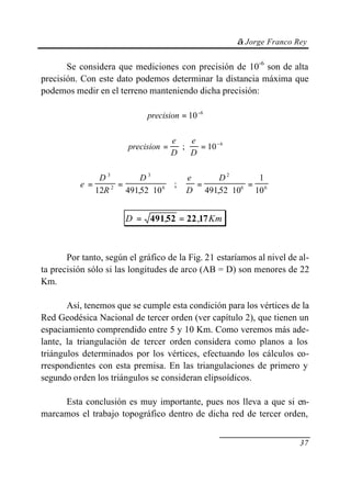 © Jorge Franco Rey
37
Se considera que mediciones con precisión de 10-6
son de alta
precisión. Con este dato podemos determinar la distancia máxima que
podemos medir en el terreno manteniendo dicha precisión:
precision = −
10 6
precision
e
D
e
D
= = −
; 10 6
e
D
R
D e
D
D
= =
⋅
=
⋅
=
3
2
3
6
2
6 6
12 49152 10 49152 10
1
10, ,
;
D Km= =49152 22 17, ,
Por tanto, según el gráfico de la Fig. 21 estaríamos al nivel de al-
ta precisión sólo si las longitudes de arco (AB = D) son menores de 22
Km.
Así, tenemos que se cumple esta condición para los vértices de la
Red Geodésica Nacional de tercer orden (ver capítulo 2), que tienen un
espaciamiento comprendido entre 5 y 10 Km. Como veremos más ade-
lante, la triangulación de tercer orden considera como planos a los
triángulos determinados por los vértices, efectuando los cálculos co-
rrespondientes con esta premisa. En las triangulaciones de primero y
segundo orden los triángulos se consideran elipsoídicos.
Esta conclusión es muy importante, pues nos lleva a que si en-
marcamos el trabajo topográfico dentro de dicha red de tercer orden,
 