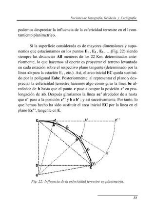 Nociones de Topografía, Geodesia y Cartografía
38
podemos despreciar la influencia de la esfericidad terrestre en el levan-
tamiento planimétrico.
Si la superficie considerada es de mayores dimensiones y supo-
nemos que estacionamos en los puntos E1 , E2 , E3 , …(Fig. 22) siendo
siempre las distancias AB menores de los 22 Km. determinados ante-
riormente, lo que hacemos al operar es proyectar el terreno levantado
en cada estación sobre el respectivo plano tangente (determinado por la
línea ab para la estación E1 , etc.). Así, el arco inicial EC queda sustitui-
do por la poligonal Eabc. Posteriormente, al representar el plano y des-
preciar la esfericidad terrestre haremos algo como girar la línea bc al-
rededor de b hasta que el punto c pase a ocupar la posición c’ en pro-
longación de ab. Después giraríamos la línea ac’ alrededor de a hasta
que c’ pase a la posición c’’ y b a b’ ; y así sucesivamente. Por tanto, lo
que hemos hecho ha sido sustituir el arco inicial EC por la línea en el
plano Ec’’, tangente en E.
Fig. 22: Influencia de la esfericidad terrestre en planimetría.
 