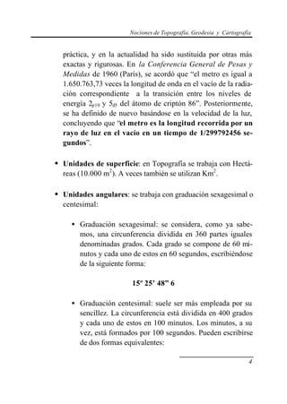Nociones de Topografía, Geodesia y Cartografía
4
práctica, y en la actualidad ha sido sustituida por otras más
exactas y rigurosas. En la Conferencia General de Pesas y
Medidas de 1960 (París), se acordó que “el metro es igual a
1.650.763,73 veces la longitud de onda en el vacío de la radia-
ción correspondiente a la transición entre los niveles de
energía 2p10 y 5d5 del átomo de criptón 86”. Posteriormente,
se ha definido de nuevo basándose en la velocidad de la luz,
concluyendo que “el metro es la longitud recorrida por un
rayo de luz en el vacío en un tiempo de 1/299792456 se-
gundos”.
• Unidades de superficie: en Topografía se trabaja con Hectá-
reas (10.000 m2
). A veces también se utilizan Km2
.
• Unidades angulares: se trabaja con graduación sexagesimal o
centesimal:
• Graduación sexagesimal: se considera, como ya sabe-
mos, una circunferencia dividida en 360 partes iguales
denominadas grados. Cada grado se compone de 60 mi-
nutos y cada uno de estos en 60 segundos, escribiéndose
de la siguiente forma:
15º 25’ 48” 6
• Graduación centesimal: suele ser más empleada por su
sencillez. La circunferencia está dividida en 400 grados
y cada uno de estos en 100 minutos. Los minutos, a su
vez, está formados por 100 segundos. Pueden escribirse
de dos formas equivalentes:
 