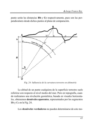 © Jorge Franco Rey
43
punto serán las distancias Bb y Cc respectivamente, pues son las per-
pendiculares desde dichos puntos al plano de comparación.
Fig. 24: Influencia de la curvatura terrestre en altimetría
La altitud de un punto cualquiera de la superficie terrestre suele
referirse con respecto al nivel medio del mar. Pero en topografía, cuan-
do realizamos una nivelación geométrica, basada en visuales horizonta-
les, obtenemos desniveles aparentes, representados por los segmentos
Bb y Cc en la Fig. 24.
Los desniveles verdaderos no pueden determinarse de este mo-
 