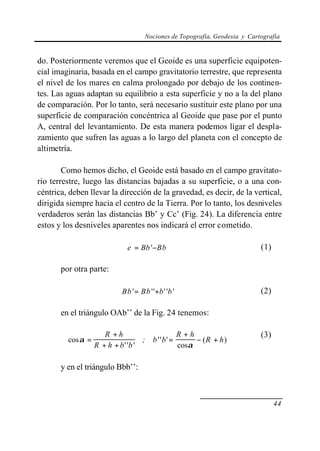 Nociones de Topografía, Geodesia y Cartografía
44
do. Posteriormente veremos que el Geoide es una superficie equipoten-
cial imaginaria, basada en el campo gravitatorio terrestre, que representa
el nivel de los mares en calma prolongado por debajo de los continen-
tes. Las aguas adaptan su equilibrio a esta superficie y no a la del plano
de comparación. Por lo tanto, será necesario sustituir este plano por una
superficie de comparación concéntrica al Geoide que pase por el punto
A, central del levantamiento. De esta manera podemos ligar el despla-
zamiento que sufren las aguas a lo largo del planeta con el concepto de
altimetría.
Como hemos dicho, el Geoide está basado en el campo gravitato-
rio terrestre, luego las distancias bajadas a su superficie, o a una con-
céntrica, deben llevar la dirección de la gravedad, es decir, de la vertical,
dirigida siempre hacia el centro de la Tierra. Por lo tanto, los desniveles
verdaderos serán las distancias Bb’ y Cc’ (Fig. 24). La diferencia entre
estos y los desniveles aparentes nos indicará el error cometido.
e Bb Bb= −' (1)
por otra parte:
Bb Bb b b' '' '' '= + (2)
en el triángulo OAb’’ de la Fig. 24 tenemos:
cos
'' '
'' '
cos
( )α
α
=
+
+ +
=
+
− +
R h
R h b b
b
R h
R h; b
(3)
y en el triángulo Bbb’’:
 