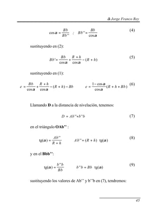 © Jorge Franco Rey
45
cos
''
''
cos
α
α
= =
Bb
Bb
Bb
; Bb
(4)
sustituyendo en (2):
Bb
Bb R h
R h'
cos cos
( )= +
+
− +
α α
(5)
sustituyendo en (1):
e
Bb R h
R h Bb R h Bb= +
+
− + − ⇒ =
−
+ +
cos cos
( )
cos
cos
( )
α α
α
α
e
1 (6)
Llamando D a la distancia de nivelación, tenemos:
D Ab b b= +'' '' (7)
en el triángulo OAb’’ :
tg( )
''
'' ( ) tg( )α α=
+
⇒ = + ⋅
Ab
R h
R hAb
(8)
y en el Bbb’’:
tg( )
''
'' tg( )α α= ⇒ = ⋅
b b
Bb
b Bbb
(9)
sustituyendo los valores de Ab’’ y b’’b en (7), tendremos:
 