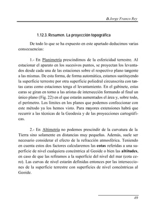 © Jorge Franco Rey
49
1.12.3. Resumen. La proyección topográfica
De todo lo que se ha expuesto en este apartado deducimos varias
consecuencias:
1.- En Planimetría prescindimos de la esfericidad terrestre. Al
estacionar el aparato en los sucesivos puntos, se proyectan los levanta-
dos desde cada una de las estaciones sobre el respectivo plano tangente
a las mismas. De esta forma, de forma automática, estamos sustituyendo
la superficie terrestre por otra superficie poliedral circunscrita con tan-
tas caras como estaciones tenga el levantamiento. En el gabinete, estas
caras se giran en torno a las aristas de intersección formando al final un
único plano (Fig. 22) en el que estarán aumentados el área y, sobre todo,
el perímetro. Los límites en los planos que podemos confeccionar con
este método ya los hemos visto. Para mayores extensiones habrá que
recurrir a las técnicas de la Geodesia y de las proyecciones cartográfi-
cas.
2.- En Altimetría no podemos prescindir de la curvatura de la
Tierra sino solamente en distancias muy pequeñas. Además, suele ser
necesario considerar el efecto de la refracción atmosférica. Teniendo
en cuenta estos dos factores calcularemos las cotas referidas a una su-
perficie de nivel cualquiera concéntrica al Geoide o bien las altitudes,
en caso de que las refiramos a la superficie del nivel del mar (cota ce-
ro). Las curvas de nivel estarán definidas entonces por las interseccio-
nes de la superficie terrestre con superficies de nivel concéntricas al
Geoide.
 