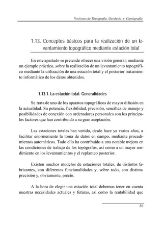 Nociones de Topografía, Geodesia y Cartografía
50
1.13. Conceptos básicos para la realización de un le-
vantamiento topográfico mediante estación total
En este apartado se pretende ofrecer una visión general, mediante
un ejemplo práctico, sobre la realización de un levantamiento topográfi-
co mediante la utilización de una estación total y el posterior tratamien-
to informático de los datos obtenidos.
1.13.1. La estación total. Generalidades
Se trata de uno de los aparatos topográficos de mayor difusión en
la actualidad. Su potencia, flexibilidad, precisión, sencillez de manejo y
posibilidades de conexión con ordenadores personales son los principa-
les factores que han contribuido a su gran aceptación.
Las estaciones totales han venido, desde hace ya varios años, a
facilitar enormemente la toma de datos en campo, mediante procedi-
mientos automáticos. Todo ello ha contribuido a una notable mejora en
las condiciones de trabajo de los topógrafos, así como a un mayor ren-
dimiento en los levantamientos y el replanteo posterior.
Existen muchos modelos de estaciones totales, de distintos fa-
bricantes, con diferentes funcionalidades y, sobre todo, con distinta
precisión y, obviamente, precio.
A la hora de elegir una estación total debemos tener en cuenta
nuestras necesidades actuales y futuras, así como la rentabilidad que
 