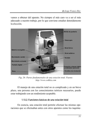 © Jorge Franco Rey
51
vamos a obtener del aparato. No siempre el más caro va a ser el más
adecuado a nuestro trabajo, por lo que conviene estudiar detenidamente
la elección.
Fig. 26: Partes fundamentales de una estación total. Fuente:
http://www.sokkia.com
El manejo de una estación total no es complicado y en un breve
plazo, una persona con los conocimientos teóricos necesarios, puede
estar trabajando con un rendimiento aceptable.
1.13.2. Funciones básicas de una estación total
En esencia, una estación total permite efectuar las mismas ope-
raciones que se efectuaban antes con otros aparatos como los taquíme-
 