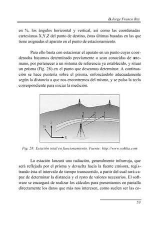 © Jorge Franco Rey
53
en %, los ángulos horizontal y vertical, así como las coordenadas
cartesianas X,Y,Z del punto de destino, éstas últimas basadas en las que
tiene asignadas el aparato en el punto de estacionamiento.
Para ello basta con estacionar el aparato en un punto cuyas coor-
denadas hayamos determinado previamente o sean conocidas de ante-
mano, por pertenecer a un sistema de referencia ya establecido, y situar
un prisma (Fig. 28) en el punto que deseamos determinar. A continua-
ción se hace puntería sobre el prisma, enfoncándolo adecuadamente
según la distancia a que nos encontremos del mismo, y se pulsa la tecla
correspondiente para iniciar la medición.
Fig. 28: Estación total en funcionamiento. Fuente: http://www.sokkia.com
La estación lanzará una radiación, generalmente infrarroja, que
será reflejada por el prisma y devuelta hacia la fuente emisora, regis-
trando ésta el intervalo de tiempo transcurrido, a partir del cual será ca-
paz de determinar la distancia y el resto de valores necesarios. El soft-
ware se encargará de realizar los cálculos para presentarnos en pantalla
directamente los datos que más nos interesen, como suelen ser las co-
 