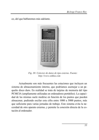 © Jorge Franco Rey
55
co, del que hablaremos más adelante.
Fig. 30: Colector de datos de tipo externo. Fuente:
http://www.sokkia.com
Actualmente son más frecuentes las estaciones que incluyen un
sistema de almacenamiento interno, que podríamos asemejar a un pe-
queño disco duro. En realidad se trata de tarjetas de memoria del tipo
PCMCIA (ampliamente utilizadas en ordenadores portátiles). La capaci-
dad de las mismas suele medirse en función de los puntos que pueden
almacenar, pudiendo oscilar esta cifra entre 1000 a 5000 puntos, más
que suficiente para varias jornadas de trabajo. Este sistema evita la ne-
cesidad de otro aparato externo, y permite la conexión directa de la es-
tación al ordenador.
 