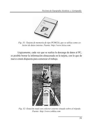 Nociones de Topografía, Geodesia y Cartografía
56
Fig. 31: Tarjeta de memoria de tipo PCMCIA, que se utiliza como co-
lector de datos interno. Fuente: http://www.leica.com
Lógicamente, cada vez que se realiza la descarga de datos al PC,
es posible borrar la información almacenada en la tarjeta, con lo que de
nuevo estará dispuesta para comenzar el trabajo.
Fig. 32: Estación total con colector externo situado sobre el trípode.
Fuente: http://www.sokkia.com
 