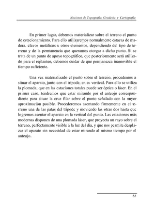 Nociones de Topografía, Geodesia y Cartografía
58
En primer lugar, debemos materializar sobre el terreno el punto
de estacionamiento. Para ello utilizaremos normalmente estacas de ma-
dera, clavos metálicos u otros elementos, dependiendo del tipo de te-
rreno y de la permanencia que queramos otorgar a dicho punto. Si se
trata de un punto de apoyo topográfico, que posteriormente será utiliza-
do para el replanteo, debemos cuidar de que permanezca inamovible el
tiempo suficiente.
Una vez materializado el punto sobre el terreno, procedemos a
situar el aparato, junto con el trípode, en su vertical. Para ello se utiliza
la plomada, que en las estaciones totales puede ser óptica o láser. En el
primer caso, tendremos que estar mirando por el anteojo correspon-
diente para situar la cruz filar sobre el punto señalado con la mayor
aproximación posible. Procederemos asentando firmemente en el te-
rreno una de las patas del trípode y moviendo las otras dos hasta que
logremos asentar el aparato en la vertical del punto. Las estaciones más
modernas disponen de una plomada láser, que proyecta un rayo sobre el
terreno, perfectamente visible a la luz del día, y que nos permite despla-
zar el aparato sin necesidad de estar mirando al mismo tiempo por el
anteojo.
 