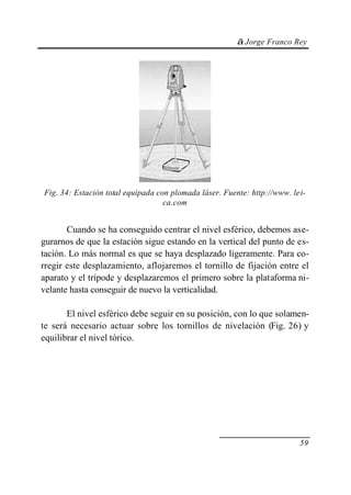 © Jorge Franco Rey
59
Fig. 34: Estación total equipada con plomada láser. Fuente: http://www. lei-
ca.com
Cuando se ha conseguido centrar el nivel esférico, debemos ase-
gurarnos de que la estación sigue estando en la vertical del punto de es-
tación. Lo más normal es que se haya desplazado ligeramente. Para co-
rregir este desplazamiento, aflojaremos el tornillo de fijación entre el
aparato y el trípode y desplazaremos el primero sobre la plataforma ni-
velante hasta conseguir de nuevo la verticalidad.
El nivel esférico debe seguir en su posición, con lo que solamen-
te será necesario actuar sobre los tornillos de nivelación (Fig. 26) y
equilibrar el nivel tórico.
 