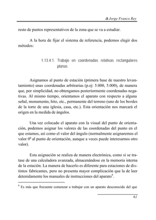 © Jorge Franco Rey
61
resto de puntos representativos de la zona que se va a estudiar.
A la hora de fijar el sistema de referencia, podemos elegir dos
métodos:
1.13.4.1. Trabajo en coordenadas relativas rectangulares
planas
Asignamos al punto de estación (primera base de nuestro levan-
tamiento) unas coordenadas arbitrarias (p.ej: 5.000, 5.000), de manera
que, por simplicidad, no obtengamos posteriormente coordenadas nega-
tivas. Al mismo tiempo, orientamos el aparato con respecto a alguna
señal, monumento, hito, etc., permanente del terreno (uno de los bordes
de la torre de una iglesia, casa, etc.). Esta orientación nos marcará el
origen en la medida de ángulos.
Una vez colocado el aparato con la visual del punto de orienta-
ción, podemos asignar los valores de las coordenadas del punto en el
que estamos, así como el valor del ángulo (normalmente asignaremos el
valor 0g
al punto de orientación, aunque a veces puede interesarnos otro
valor).
Esta asignación se realiza de manera electrónica, como si se tra-
tase de una calculadora avanzada, almacenándose en la memoria interna
de la estación. La manera de hacerlo es diferente para estaciones de dis-
tintos fabricantes, pero no presenta mayor complicación que la de leer
detenidamente los manuales de instrucciones del aparato8
.
8
Es más que frecuente comenzar a trabajar con un aparato desconocido del que
 