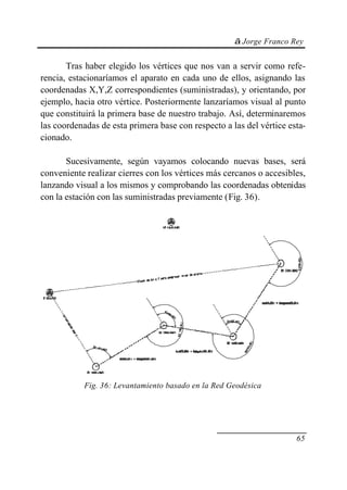 © Jorge Franco Rey
65
Tras haber elegido los vértices que nos van a servir como refe-
rencia, estacionaríamos el aparato en cada uno de ellos, asignando las
coordenadas X,Y,Z correspondientes (suministradas), y orientando, por
ejemplo, hacia otro vértice. Posteriormente lanzaríamos visual al punto
que constituirá la primera base de nuestro trabajo. Así, determinaremos
las coordenadas de esta primera base con respecto a las del vértice esta-
cionado.
Sucesivamente, según vayamos colocando nuevas bases, será
conveniente realizar cierres con los vértices más cercanos o accesibles,
lanzando visual a los mismos y comprobando las coordenadas obtenidas
con la estación con las suministradas previamente (Fig. 36).
Fig. 36: Levantamiento basado en la Red Geodésica
 