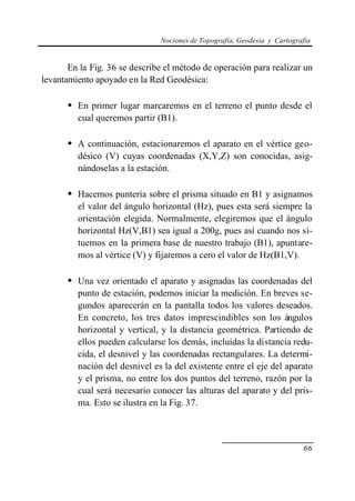 Nociones de Topografía, Geodesia y Cartografía
66
En la Fig. 36 se describe el método de operación para realizar un
levantamiento apoyado en la Red Geodésica:
• En primer lugar marcaremos en el terreno el punto desde el
cual queremos partir (B1).
• A continuación, estacionaremos el aparato en el vértice geo-
désico (V) cuyas coordenadas (X,Y,Z) son conocidas, asig-
nándoselas a la estación.
• Hacemos puntería sobre el prisma situado en B1 y asignamos
el valor del ángulo horizontal (Hz), pues esta será siempre la
orientación elegida. Normalmente, elegiremos que el ángulo
horizontal Hz(V,B1) sea igual a 200g, pues así cuando nos si-
tuemos en la primera base de nuestro trabajo (B1), apuntare-
mos al vértice (V) y fijaremos a cero el valor de Hz(B1,V).
• Una vez orientado el aparato y asignadas las coordenadas del
punto de estación, podemos iniciar la medición. En breves se-
gundos aparecerán en la pantalla todos los valores deseados.
En concreto, los tres datos imprescindibles son los ángulos
horizontal y vertical, y la distancia geométrica. Partiendo de
ellos pueden calcularse los demás, incluidas la distancia redu-
cida, el desnivel y las coordenadas rectangulares. La determi-
nación del desnivel es la del existente entre el eje del aparato
y el prisma, no entre los dos puntos del terreno, razón por la
cual será necesario conocer las alturas del aparato y del pris-
ma. Esto se ilustra en la Fig. 37.
 