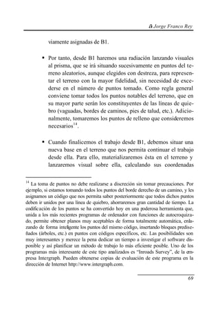 © Jorge Franco Rey
69
viamente asignadas de B1.
• Por tanto, desde B1 haremos una radiación lanzando visuales
al prisma, que se irá situando sucesivamente en puntos del te-
rreno aleatorios, aunque elegidos con destreza, para represen-
tar el terreno con la mayor fidelidad, sin necesidad de exce-
derse en el número de puntos tomado. Como regla general
conviene tomar todos los puntos notables del terreno, que en
su mayor parte serán los constituyentes de las líneas de quie-
bro (vaguadas, bordes de caminos, pies de talud, etc.). Adicio-
nalmente, tomaremos los puntos de relleno que consideremos
necesarios14
.
• Cuando finalicemos el trabajo desde B1, debemos situar una
nueva base en el terreno que nos permita continuar el trabajo
desde ella. Para ello, materializaremos ésta en el terreno y
lanzaremos visual sobre ella, calculando sus coordenadas
14
La toma de puntos no debe realizarse a discreción sin tomar precauciones. Por
ejemplo, si estamos tomando todos los puntos del borde derecho de un camino, y les
asignamos un código que nos permita saber posteriormente que todos dichos puntos
deben ir unidos por una línea de quiebro, ahorraremos gran cantidad de tiempo. La
codificación de los puntos se ha convertido hoy en una poderosa herramienta que,
unida a los más recientes programas de ordenador con funciones de autocroquiza-
do, permite obtener planos muy aceptables de forma totalmente automática, enla-
zando de forma inteligente los puntos del mismo código, insertando bloques predise-
ñados (árboles, etc.) en puntos con códigos específicos, etc. Las posibilidades son
muy interesantes y merece la pena dedicar un tiempo a investigar el software dis-
ponible y así planificar un método de trabajo lo más eficiente posible. Uno de los
programas más interesante de este tipo analizados es “Inroads Survey”, de la em-
presa Intergraph. Pueden obtenerse copias de evaluación de este programa en la
dirección de Internet http://www.intergraph.com.
 