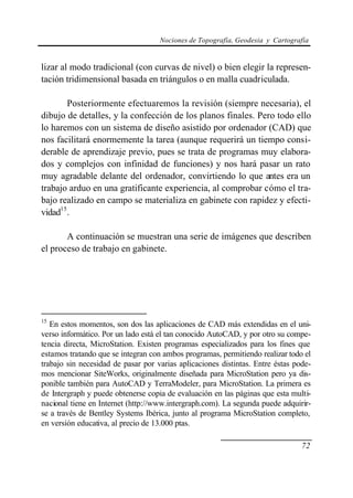 Nociones de Topografía, Geodesia y Cartografía
72
lizar al modo tradicional (con curvas de nivel) o bien elegir la represen-
tación tridimensional basada en triángulos o en malla cuadriculada.
Posteriormente efectuaremos la revisión (siempre necesaria), el
dibujo de detalles, y la confección de los planos finales. Pero todo ello
lo haremos con un sistema de diseño asistido por ordenador (CAD) que
nos facilitará enormemente la tarea (aunque requerirá un tiempo consi-
derable de aprendizaje previo, pues se trata de programas muy elabora-
dos y complejos con infinidad de funciones) y nos hará pasar un rato
muy agradable delante del ordenador, convirtiendo lo que antes era un
trabajo arduo en una gratificante experiencia, al comprobar cómo el tra-
bajo realizado en campo se materializa en gabinete con rapidez y efecti-
vidad15
.
A continuación se muestran una serie de imágenes que describen
el proceso de trabajo en gabinete.
15
En estos momentos, son dos las aplicaciones de CAD más extendidas en el uni-
verso informático. Por un lado está el tan conocido AutoCAD, y por otro su compe-
tencia directa, MicroStation. Existen programas especializados para los fines que
estamos tratando que se integran con ambos programas, permitiendo realizar todo el
trabajo sin necesidad de pasar por varias aplicaciones distintas. Entre éstas pode-
mos mencionar SiteWorks, originalmente diseñada para MicroStation pero ya dis-
ponible también para AutoCAD y TerraModeler, para MicroStation. La primera es
de Intergraph y puede obtenerse copia de evaluación en las páginas que esta multi-
nacional tiene en Internet (http://www.intergraph.com). La segunda puede adquirir-
se a través de Bentley Systems Ibérica, junto al programa MicroStation completo,
en versión educativa, al precio de 13.000 ptas.
 