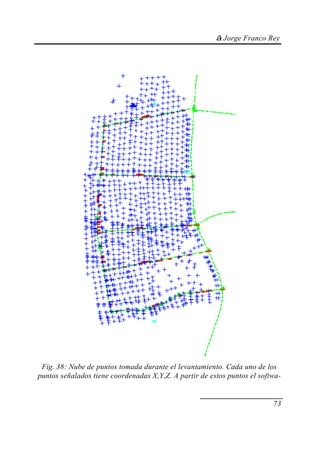 © Jorge Franco Rey
73
Fig. 38: Nube de puntos tomada durante el levantamiento. Cada uno de los
puntos señalados tiene coordenadas X,Y,Z. A partir de estos puntos el softwa-
 
