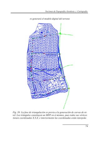 Nociones de Topografía, Geodesia y Cartografía
74
re generará el modelo digital del terreno
Fig. 39: La fase de triangulación es previa a la generación de curvas de ni-
vel. Los triángulos constituyen un MDT en sí mismos, pues todos sus vértices
tienen coordenadas X,Y,Z, e interiormente las coordenadas están interpola-
 