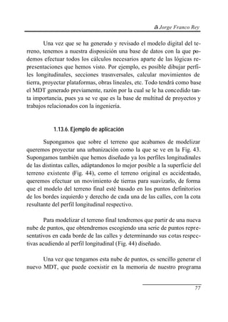 © Jorge Franco Rey
77
Una vez que se ha generado y revisado el modelo digital del te-
rreno, tenemos a nuestra disposición una base de datos con la que po-
demos efectuar todos los cálculos necesarios aparte de las lógicas re-
presentaciones que hemos visto. Por ejemplo, es posible dibujar perfi-
les longitudinales, secciones trasnversales, calcular movimientos de
tierra, proyectar plataformas, obras lineales, etc. Todo tendrá como base
el MDT generado previamente, razón por la cual se le ha concedido tan-
ta importancia, pues ya se ve que es la base de multitud de proyectos y
trabajos relacionados con la ingeniería.
1.13.6. Ejemplo de aplicación
Supongamos que sobre el terreno que acabamos de modelizar
queremos proyectar una urbanización como la que se ve en la Fig. 43.
Supongamos también que hemos diseñado ya los perfiles longitudinales
de las distintas calles, adáptandonos lo mejor posible a la superficie del
terreno existente (Fig. 44), como el terreno original es accidentado,
queremos efectuar un movimiento de tierras para suavizarlo, de forma
que el modelo del terreno final esté basado en los puntos definitorios
de los bordes izquierdo y derecho de cada una de las calles, con la cota
resultante del perfil longitudinal respectivo.
Para modelizar el terreno final tendremos que partir de una nueva
nube de puntos, que obtendremos escogiendo una serie de puntos repre-
sentativos en cada borde de las calles y determinando sus cotas respec-
tivas acudiendo al perfil longitudinal (Fig. 44) diseñado.
Una vez que tengamos esta nube de puntos, es sencillo generar el
nuevo MDT, que puede coexistir en la memoria de nuestro programa
 