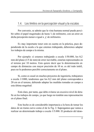 Nociones de Topografía, Geodesia y Cartografía
8
1.4. Los límites en la percepción visual y la escalas
Por convenio, se admite que la vista humana normal puede perci-
bir sobre el papel magnitudes de hasta ¼ de milímetro, con un error en
dicha percepción menor o igual a 5
1 de milímetro.
Es muy importante tener esto en cuenta en la práctica, pues de-
pendiendo de la escala a la que estemos trabajando, deberemos adaptar
los trabajos de campo a la misma.
Por ejemplo: si estamos trabajando a escala 1/50.000, los 0,2
mm del plano (1/5 de mm) de error inevitable, estarían representados en
el terreno por 10 metros. Esto quiere decir que la determinación en
campo de distancias con mayor precisión de 10 m. es del todo inútil,
pues no lo podremos percibir correctamente en el plano.
Si, como es usual en muchos proyectos de ingeniería, trabajamos
a escala 1/1000, tendremos que los 0,2 mm del plano corresponden a
20 cm en el terreno, debiendo adaptar las medidas tomadas en campo a
esta última magnitud.
Está claro, por tanto, que debe evitarse un excesivo nivel de deta-
lle en los trabajos de campo, ya que luego no tendrán una representación
en el plano final.
Este hecho es de considerable importancia a la hora de tomar los
datos de un tramo curvo como el de la Fig. 2. Supongamos que vamos a
realizar un determinado trabajo a escala 1/5.000. El producto del deno-
 