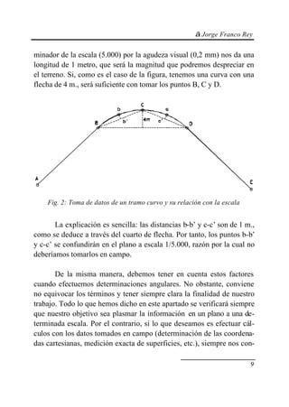© Jorge Franco Rey
9
minador de la escala (5.000) por la agudeza visual (0,2 mm) nos da una
longitud de 1 metro, que será la magnitud que podremos despreciar en
el terreno. Si, como es el caso de la figura, tenemos una curva con una
flecha de 4 m., será suficiente con tomar los puntos B, C y D.
Fig. 2: Toma de datos de un tramo curvo y su relación con la escala
La explicación es sencilla: las distancias b-b’ y c-c’ son de 1 m.,
como se deduce a través del cuarto de flecha. Por tanto, los puntos b-b’
y c-c’ se confundirán en el plano a escala 1/5.000, razón por la cual no
deberíamos tomarlos en campo.
De la misma manera, debemos tener en cuenta estos factores
cuando efectuemos determinaciones angulares. No obstante, conviene
no equivocar los términos y tener siempre clara la finalidad de nuestro
trabajo. Todo lo que hemos dicho en este apartado se verificará siempre
que nuestro objetivo sea plasmar la información en un plano a una de-
terminada escala. Por el contrario, si lo que deseamos es efectuar cál-
culos con los datos tomados en campo (determinación de las coordena-
das cartesianas, medición exacta de superficies, etc.), siempre nos con-
 