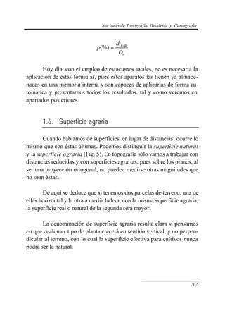Nociones de Topografía, Geodesia y Cartografía



                                       d A−B
                              p(%) =
                                        Dr

       Hoy día, con el empleo de estaciones totales, no es necesaria la
aplicación de estas fórmulas, pues estos aparatos las tienen ya almace-
nadas en una memoria interna y son capaces de aplicarlas de forma au-
tomática y presentarnos todos los resultados, tal y como veremos en
apartados posteriores.


       1.6. Superficie agraria

       Cuando hablamos de superficies, en lugar de distancias, ocurre lo
mismo que con éstas últimas. Podemos distinguir la superficie natural
y la superficie agraria (Fig. 5). En topografía sólo vamos a trabajar con
distancias reducidas y con superficies agrarias, pues sobre los planos, al
ser una proyección ortogonal, no pueden medirse otras magnitudes que
no sean éstas.

       De aquí se deduce que si tenemos dos parcelas de terreno, una de
ellas horizontal y la otra a media ladera, con la misma superficie agraria,
la superficie real o natural de la segunda será mayor.

       La denominación de superficie agraria resulta clara si pensamos
en que cualquier tipo de planta crecerá en sentido vertical, y no perpen-
dicular al terreno, con lo cual la superficie efectiva para cultivos nunca
podrá ser la natural.




                                                                           12
 