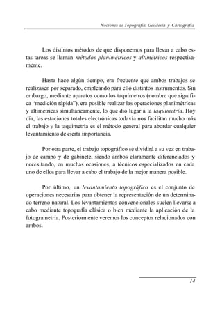 Nociones de Topografía, Geodesia y Cartografía




        Los distintos métodos de que disponemos para llevar a cabo es-
tas tareas se llaman métodos planimétricos y altimétricos respectiva-
mente.

        Hasta hace algún tiempo, era frecuente que ambos trabajos se
realizasen por separado, empleando para ello distintos instrumentos. Sin
embargo, mediante aparatos como los taquímetros (nombre que signifi-
ca “medición rápida”), era posible realizar las operaciones planimétricas
y altimétricas simultáneamente, lo que dio lugar a la taquimetría. Hoy
día, las estaciones totales electrónicas todavía nos facilitan mucho más
el trabajo y la taquimetría es el método general para abordar cualquier
levantamiento de cierta importancia.

       Por otra parte, el trabajo topográfico se dividirá a su vez en traba-
jo de campo y de gabinete, siendo ambos claramente diferenciados y
necesitando, en muchas ocasiones, a técnicos especializados en cada
uno de ellos para llevar a cabo el trabajo de la mejor manera posible.

       Por último, un levantamiento topográfico es el conjunto de
operaciones necesarias para obtener la representación de un determina-
do terreno natural. Los levantamientos convencionales suelen llevarse a
cabo mediante topografía clásica o bien mediante la aplicación de la
fotogrametría. Posteriormente veremos los conceptos relacionados con
ambos.




                                                                            14
 