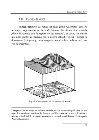 © Jorge Franco Rey


        1.8. Curvas de nivel

      Pueden definirse las curvas de nivel como “Isopletas4 que, en
un mapa, representan la línea de intersección de un determinado
plano horizontal con la superficie del terreno”, es decir, son curvas
que unen puntos del terreno con la misma altitud (Fig. 6). También se
denominan isohipsas y, cuando representan el relieve submarino, cur-
vas batimétricas.




                   Fig. 6: Fundamento de las curvas de nivel


4
  Isopleta: En un mapa, es la línea formada por los puntos de igual valor en una
superficie estadística continua. Es llamada también isolínea. La más utilizada es la
referida a la altitud del territorio, denominada curva de nivel. Fuente: Enciclopedia
PlanetaDeAgostini.

                                                                                  15
 