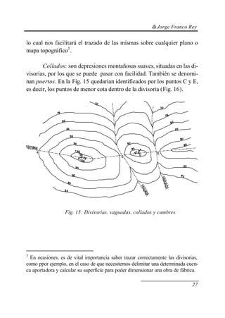 © Jorge Franco Rey


lo cual nos facilitará el trazado de las mismas sobre cualquier plano o
mapa topográfico5.

       Collados: son depresiones montañosas suaves, situadas en las di-
visorias, por los que se puede pasar con facilidad. También se denomi-
nan puertos. En la Fig. 15 quedarían identificados por los puntos C y E,
es decir, los puntos de menor cota dentro de la divisoria (Fig. 16).




                  Fig. 15: Divisorias, vaguadas, collados y cumbres




5
  En ocasiones, es de vital importancia saber trazar correctamente las divisorias,
como ppor ejemplo, en el caso de que necesitemos delimitar una determinada cuen-
ca aportadora y calcular su superficie para poder dimensionar una obra de fábrica.

                                                                               27
 