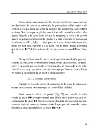 © Jorge Franco Rey



        Como vimos anteriormente, los errores que hemos cometido son
los derivados de que se ha efectuado la proyección radial según la di-
rección de la plomada en lugar de cumplir las condiciones del sistema
acotado. Sin embargo, según las condiciones de precisión establecidas
hemos llegado a la conclusión de que la tangente, el arco y la cuerda
tienen longitudes prácticamente iguales ( y más teniendo en cuenta que
las distancias EE1 , E1E2 , … siempre van a ser considerablemente me-
nores de este caso extremo de 22 Km). Por lo tanto, puede afirmarse
que el radio Ec’’ del levantamiento es equivalente al arco EC rectifica-
do.

        De aquí obtenemos de nuevo una importante conclusión práctica:
cuando se realiza un levantamiento lineal, como una carretera, un ferro-
carril o un canal, no se comete error apreciable al prescindir de la esfe-
ricidad terrestre y, por tanto, los métodos topográficos no tienen límite
en cuanto a la longitud de un posible levantamiento.

              1.12.1.2.medidas perimetrales

       Cuando se trata de medir el perímetro de la zona de estudio no
ocurre exactamente lo mismo que en las medidas radiales.

       En el casquete esférico de polo C (Fig. 23), con base la circunfe-
rencia de radio DB, se representará esta última en el plano por una cir-
cunferencia de radio Cb (pues es ésta la obtenida al estacionar los apa-
ratos en vertical, como ya hemos visto). La proyección acotada corres-
pondería a una circunferencia de radio DB=Cb’.




                                                                       39
 