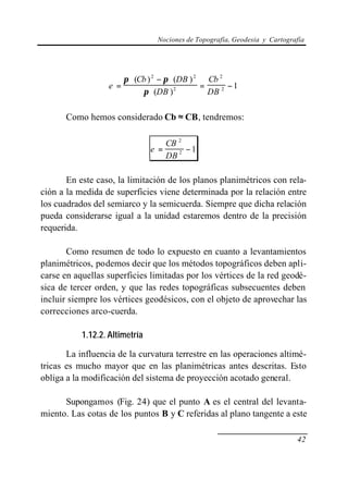Nociones de Topografía, Geodesia y Cartografía




                        π ⋅ (Cb ) 2 − π ⋅ (DB ) 2 Cb 2
                  e =                            =      −1
                              π ⋅ (DB ) 2          DB 2

      Como hemos considerado Cb ≈ CB, tendremos:

                                      CB 2
                                e =        −1
                                      DB 2

       En este caso, la limitación de los planos planimétricos con rela-
ción a la medida de superficies viene determinada por la relación entre
los cuadrados del semiarco y la semicuerda. Siempre que dicha relación
pueda considerarse igual a la unidad estaremos dentro de la precisión
requerida.

       Como resumen de todo lo expuesto en cuanto a levantamientos
planimétricos, podemos decir que los métodos topográficos deben apli-
carse en aquellas superficies limitadas por los vértices de la red geodé-
sica de tercer orden, y que las redes topográficas subsecuentes deben
incluir siempre los vértices geodésicos, con el objeto de aprovechar las
correcciones arco-cuerda.

           1.12.2. Altimetría

       La influencia de la curvatura terrestre en las operaciones altimé-
tricas es mucho mayor que en las planimétricas antes descritas. Esto
obliga a la modificación del sistema de proyección acotado general.

      Supongamos (Fig. 24) que el punto A es el central del levanta-
miento. Las cotas de los puntos B y C referidas al plano tangente a este

                                                                             42
 