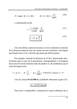 Nociones de Topografía, Geodesia y Cartografía


                                                              D            (10)
       D = tg(α ) ⋅ (R + h + Bb )    ⇒    (R + h + Bb ) =
                                                            tg(α )

      y sustituyendo en (6):

                             1 − cos(α ) D                                 (11)
                       e =              ⋅
                               cos(α ) tg(α )


                                       α                                 (12)
                             e = D ⋅ tg 
                                       2



       Con esta última expresión tenemos el error cometido en función
de la distancia reducida entre dos puntos de una nivelación y del ángulo
que forman entre sí las verticales que pasan por dichos puntos.

       Por ejemplo, tomando la distancia de 22 Km. determinada ante-
riormente para el caso de la planimetría, correspondiente a la longitud
de un arco de círculo máximo entre dos puntos A y B, tendríamos que el
valor del ángulo sería:

                        L              22
    L = α ⋅R ; α =           ; α=          = 0,0034375 radianes ≈ 12'
                        R             6400

      Con los valores D=22.000 m. y (α/2)=6’ obtenemos según (12):

                             e = 38,397 metros

      Este error es inadmisible, y demuestra la mayor influencia de la


                                                                               46
 