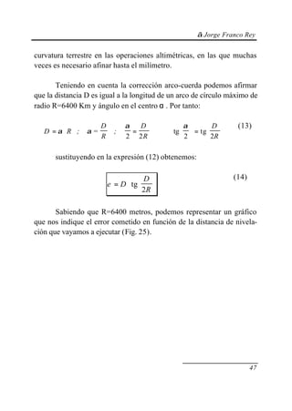 © Jorge Franco Rey


curvatura terrestre en las operaciones altimétricas, en las que muchas
veces es necesario afinar hasta el milímetro.

       Teniendo en cuenta la corrección arco-cuerda podemos afirmar
que la distancia D es igual a la longitud de un arco de círculo máximo de
radio R=6400 Km y ángulo en el centro α . Por tanto:

                      D         α   D                α     D       (13)
   D = α ⋅R ;    α=         ;     =           ⇒   tg   = tg    
                      R         2 2R                 2      2R 


      sustituyendo en la expresión (12) obtenemos:

                                     D                              (14)
                          e = D ⋅ tg  
                                      2R 

       Sabiendo que R=6400 metros, podemos representar un gráfico
que nos indique el error cometido en función de la distancia de nivela-
ción que vayamos a ejecutar (Fig. 25).




                                                                             47
 