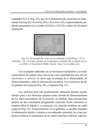 Nociones de Topografía, Geodesia y Cartografía


ordenadas X,Y,Z (Fig. 29), que en la denominación americana se deno-
minan Easting (E), Northing (N) y Elevation (Z), respectivamente, pu-
diendo presentarse en el orden (E,N,Z) o (N,E,Z), ambos de frecuente
utilización.




          Fig. 29: En la pantalla vemos la coordenada N (Northing = Y), E
(Easting = X) y Z (cota), además de la distancia reducida (S), el ángulo verti-
       cal (ZA) y el horizontal (HAR). Fuente: http://www.sokkia.com


       Los resultados obtenidos no es necesario transferirlos a la tradi-
cional libreta de campo, pues ésta se ha visto sustituida por una libreta
electrónica o colector de datos que se encarga de ir almacenando, de
forma automática, toda la información necesaria. Los colectores de da-
tos pueden ser externos (Fig. 30), o internos (Fig. 31).

       Los primeros han sido profusamente utilizados durante mucho
tiempo, pues a sus funciones propias como sistema de almacenamiento
de los datos procedentes de la estación, se añadían otras prestaciones
propias de una calculadora programable avanzada. Estos colectores se
montan sobre el trípode y se conectan a la estación mediante un cable
especial (Fig. 33). Posteriormente, ya en gabinete, es posible transferir
la información desde el colector a un ordenador personal, en el que po-
dremos realizar el tratamiento de los datos mediante software específi-


                                                                             54
 