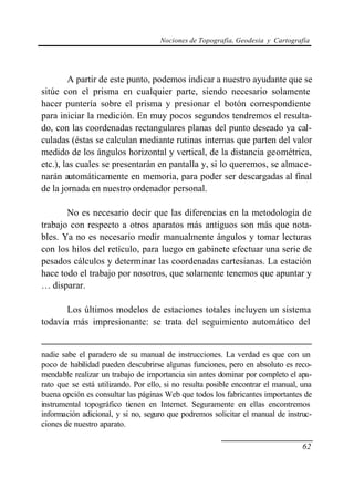 Nociones de Topografía, Geodesia y Cartografía




        A partir de este punto, podemos indicar a nuestro ayudante que se
sitúe con el prisma en cualquier parte, siendo necesario solamente
hacer puntería sobre el prisma y presionar el botón correspondiente
para iniciar la medición. En muy pocos segundos tendremos el resulta-
do, con las coordenadas rectangulares planas del punto deseado ya cal-
culadas (éstas se calculan mediante rutinas internas que parten del valor
medido de los ángulos horizontal y vertical, de la distancia geométrica,
etc.), las cuales se presentarán en pantalla y, si lo queremos, se almace-
narán automáticamente en memoria, para poder ser descargadas al final
de la jornada en nuestro ordenador personal.

       No es necesario decir que las diferencias en la metodología de
trabajo con respecto a otros aparatos más antiguos son más que nota-
bles. Ya no es necesario medir manualmente ángulos y tomar lecturas
con los hilos del retículo, para luego en gabinete efectuar una serie de
pesados cálculos y determinar las coordenadas cartesianas. La estación
hace todo el trabajo por nosotros, que solamente tenemos que apuntar y
… disparar.

       Los últimos modelos de estaciones totales incluyen un sistema
todavía más impresionante: se trata del seguimiento automático del


nadie sabe el paradero de su manual de instrucciones. La verdad es que con un
poco de habilidad pueden descubrirse algunas funciones, pero en absoluto es reco-
mendable realizar un trabajo de importancia sin antes dominar por completo el apa-
rato que se está utilizando. Por ello, si no resulta posible encontrar el manual, una
buena opción es consultar las páginas Web que todos los fabricantes importantes de
instrumental topográfico tienen en Internet. Seguramente en ellas encontremos
información adicional, y si no, seguro que podremos solicitar el manual de instruc-
ciones de nuestro aparato.

                                                                                  62
 