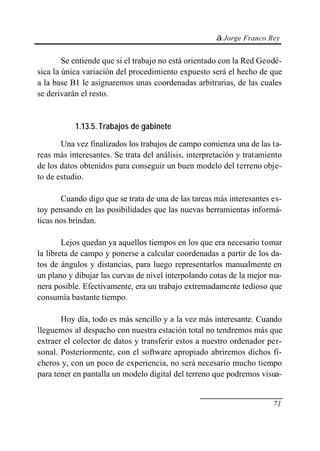 © Jorge Franco Rey


        Se entiende que si el trabajo no está orientado con la Red Geodé-
sica la única variación del procedimiento expuesto será el hecho de que
a la base B1 le asignaremos unas coordenadas arbitrarias, de las cuales
se derivarán el resto.


           1.13.5. Trabajos de gabinete

       Una vez finalizados los trabajos de campo comienza una de las ta-
reas más interesantes. Se trata del análisis, interpretación y tratamiento
de los datos obtenidos para conseguir un buen modelo del terreno obje-
to de estudio.

       Cuando digo que se trata de una de las tareas más interesantes es-
toy pensando en las posibilidades que las nuevas herramientas informá-
ticas nos brindan.

        Lejos quedan ya aquellos tiempos en los que era necesario tomar
la libreta de campo y ponerse a calcular coordenadas a partir de los da-
tos de ángulos y distancias, para luego representarlos manualmente en
un plano y dibujar las curvas de nivel interpolando cotas de la mejor ma-
nera posible. Efectivamente, era un trabajo extremadamente tedioso que
consumía bastante tiempo.

       Hoy día, todo es más sencillo y a la vez más interesante. Cuando
lleguemos al despacho con nuestra estación total no tendremos más que
extraer el colector de datos y transferir estos a nuestro ordenador per-
sonal. Posteriormente, con el software apropiado abriremos dichos fi-
cheros y, con un poco de experiencia, no será necesario mucho tiempo
para tener en pantalla un modelo digital del terreno que podremos visua-


                                                                       71
 