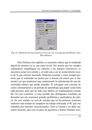 Nociones de Topografía, Geodesia y Cartografía




Fig. 45: Medición del movimiento de tierras con el programa SiteWorks, bajo
                              MicroStation


        Para finalizar este capítulo, es necesario indicar que el modelado
digital de terrenos no es una tarea trivial. Por mucho que los actuales
ordenadores simplifiquen los cálculos y los trabajos reiterativos, es
necesario actuar con cautela y, en todo caso, con un conocimiento exac-
to de lo que estamos haciendo. Debemos recordar y tener siempre pre-
sente que el ordenador no piensa por sí mismo (al menos por el mo-
mento), así que tendremos que suministrarle la información de una de-
terminada manera que pueda entender. El conseguir esto necesita un
cierto entrenamiento y un período de aprendizaje que puede variar entre
cada persona, pero que en todo caso deberá ser medianamente razona-
ble. En caso contrario, es muy posible que obtengamos resultados no
deseados que nos ocasionen grandes problemas y quebraderos de cabe-
za. En este sentido, no será de extrañar que en las primeras ocasiones
tardemos más tiempo en completar un trabajo utilizando el PC que rea-
lizándolo por métodos convencionales. Esto es normal y no debe cau-
sarnos desazón, pues con un poco de paciencia y buena voluntad, ense-

                                                                            82
 