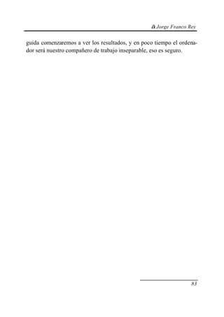 © Jorge Franco Rey


guida comenzaremos a ver los resultados, y en poco tiempo el ordena-
dor será nuestro compañero de trabajo inseparable, eso es seguro.




                                                                 83
 