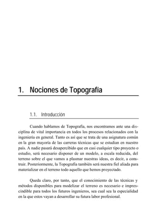 1. Nociones de Topografía


       1.1. Introducción

        Cuando hablamos de Topografía, nos encontramos ante una dis-
ciplina de vital importancia en todos los procesos relacionados con la
ingeniería en general. Tanto es así que se trata de una asignatura común
en la gran mayoría de las carreras técnicas que se estudian en nuestro
país. A nadie pasará desapercibido que en casi cualquier tipo proyecto o
estudio, será necesario disponer de un modelo, a escala reducida, del
terreno sobre el que vamos a plasmar nuestras ideas, es decir, a cons-
truir. Posteriormente, la Topografía también será nuestra fiel aliada para
materializar en el terreno todo aquello que hemos proyectado.

       Queda claro, por tanto, que el conocimiento de las técnicas y
métodos disponibles para modelizar el terreno es necesario e impres-
cindible para todos los futuros ingenieros, sea cual sea la especialidad
en la que estos vayan a desarrollar su futura labor profesional.
 