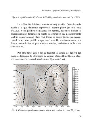 Nociones de Topografía, Geodesia y Cartografía


 (Sp) y la equidistancia (d). Escala 1/10.000 y pendientes entre el 1 y el 50%


       La utilización del ábaco anterior es muy sencilla. Conociendo la
escala a la que deseamos representar nuestro plano (en este caso
1/10.000) y las pendientes máximas del terreno, podemos evaluar la
equidistancia (d) teniendo en cuenta la separación que posteriormente
tendrán las curvas en el plano (Sp). Como ya hemos dicho, esta separa-
ción debe ser, si es posible, mayor que 1 mm. De la misma manera, po-
demos construir ábacos para distintas escalas, basándonos en la ecua-
ción anterior.

       Por otra parte, con el fin de facilitar la lectura del relieve del
mapa, es frecuente la utilización de colores planos (Fig. 8) entre algu-
nos intervalos de curvas de nivel (tintas hipsométricas).

  7.00


                                                                               100.00
  6.00
                                                                               95.00
                                                                               90.00
  5.00                                                                         85.00
                                                                               80.00
                                                                               75.00
  4.00
                                                                               70.00
                                                                               65.00
                                                                               60.00
  3.00
                                                                               55.00
                                                                               50.00
  2.00                                                                         45.00
                                                                               40.00
                                                                               35.00
  1.00
                                                                               30.00
                                                                               25.00

  0.00
     0.00   1.00   2.00   3.00   4.00     5.00   6.00   7.00   8.00   9.00

Fig. 8: Plano topográfico con curvas maestras y ordinarias cada 25 y 5 me-

                                                                                       18
 
