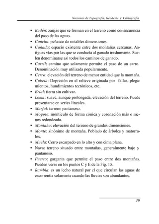 Nociones de Topografía, Geodesia y Cartografía


• Badén: zanjas que se forman en el terreno como consecuencia
  del paso de las aguas.
• Cancho: peñasco de notables dimensiones.
• Cañada: espacio existente entre dos montañas cercanas. An-
  tiguas vías por las que se conducía al ganado trashumante. Sue-
  len denominarse así todos los caminos de ganado.
• Carril: camino que solamente permite el paso de un carro.
  Denominación muy utilizada popularmente.
• Cerro: elevación del terreno de menor entidad que la montaña.
• Cubeta: Depresión en el relieve originada por fallas, plega-
  mientos, hundimientos tectónicos, etc.
• Erial: tierra sin cultivar.
• Loma: suave, aunque prolongada, elevación del terreno. Puede
  presentarse en series lineales.
• Marjal: terreno pantanoso.
• Mogote: montículo de forma cónica y coronación más o me-
  nos redondeada.
• Montaña: elevación del terreno de grandes dimensiones.
• Monte: sinónimo de montaña. Poblado de árboles y matorra-
  les.
• Muela: Cerro escarpado en lo alto y con cima plana.
• Nava: terreno situado entre montañas, generalmente bajo y
  pantanoso.
• Puerto: garganta que permite el paso entre dos montañas.
  Pueden verse en los puntos C y E de la Fig. 15.
• Rambla: es un lecho natural por el que circulan las aguas de
  escorrentía solamente cuando las lluvias son abundantes.




                                                                   30
 