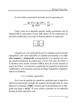 © Jorge Franco Rey



       El error relativo perimetral cometido será el expresado por:

                       2π ⋅ (Cb ) − 2π ⋅ ( DB ) Cb
                  e=                           =    −1
                              2π ⋅ (DB )         DB

       Como vimos en el apartado anterior, puede considerarse que la
longitud Cb es equivalente al arco CB, dentro de las condiciones de
precisión establecidas, con lo que la fórmula anterior se expresaría:

                                    CB
                               e=      −1
                                    DB



        Llegamos así a la conclusión de que los métodos exclusivamente
topográficos sólo serán aplicables en medidas perimetrales si la rela-
ción semiarco - semicuerda, correspondiente a la superficie de estu-
dio, puede considerarse la unidad, pues el error sería nulo. Por tanto, si
la distancia entre puntos extremos A-B de arcos de círculo máximo es
mayor de 22 Km., no estaremos cumpliendo los requisitos de precisión
establecidos y será necesario construir un Mapa Topográfico fundamen-
tado en la Geodesia.

              1.12.1.3.medidas superficiales:

       En el caso de medidas de superficies tendremos que la superficie
agraria (en proyección acotada) del casquete del ejemplo anterior viene
dada por la expresión π(DB)2, mientras que la determinada con la topo-
grafía será igual a π(Cb) 2. El error relativo cometido en la evaluación
del área de dicha superficie será:


                                                                       41
 