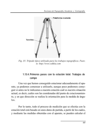 Nociones de Topografía, Geodesia y Cartografía




       Fig. 35: Trípode típico utilizado para los trabajos topográficos. Fuen-
                          te: http://www.sokkia.com



           1.13.4. Primeros pasos con la estación total. Trabajos de
                   campo

        Una vez que hemos conseguido estacionar adecuadamente el apa-
rato, ya podemos comenzar a utilizarlo, aunque poco podremos conse-
guir si antes no le indicamos a nuestra estación cuál es nuestra situación
actual, es decir, cuáles son las coordenadas del punto de estacionamien-
to, y en que dirección se realiza la orientación para la medida de ángu-
los.

       Por lo tanto, todo el proceso de medición que se efectúa con la
estación total está basado en unos datos de partida, a partir de los cuales,
y mediante las medidas obtenidas con el aparato, se pueden calcular el


                                                                             60
 
