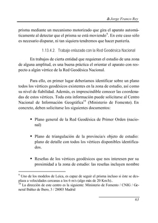 © Jorge Franco Rey


prisma mediante un mecanismo motorizado que gira el aparato automá-
ticamente al detectar que el prisma se está moviendo 9. En este caso sólo
es necesario disparar, ni tan siquiera tendremos que hacer puntería.

                  1.13.4.2. Trabajo enlazado con la Red Geodésica Nacional

       En trabajos de cierta entidad que requieran el estudio de una zona
de alguna amplitud, es una buena práctica el orientar el aparato con res-
pecto a algún vértice de la Red Geodésica Nacional.

       Para ello, en primer lugar deberíamos identificar sobre un plano
todos los vértices geodésicos existentes en la zona de estudio, así como
su nivel de fiabilidad. Además, es imprescindible conocer las coordena-
das de estos vértices. Toda esta información puede solicitarse al Centro
Nacional de Información Geográfica10 (Ministerio de Fomento). En
concreto, deben solicitarse los siguientes documentos:

       • Plano general de la Red Geodésica de Primer Orden (nacio-
           nal)

       • Plano de triangulación de la provincia/s objeto de estudio:
           plano de detalle con todos los vértices disponibles identifica-
           dos.

       • Reseñas de los vértices geodésicos que nos interesen por su
           proximidad a la zona de estudio: las reseñas incluyen nombre

9
  Uno de los modelos de Leica, es capaz de seguir el prisma incluso si éste se des-
plaza a velocidades cercanas a los 6 m/s (algo más de 20 Km/h)..
10
   La dirección de este centro es la siguiente: Ministerio de Fomento / CNIG / Ge-
neral Ibáñez de Ibero, 3 / 28003 Madrid

                                                                                63
 
