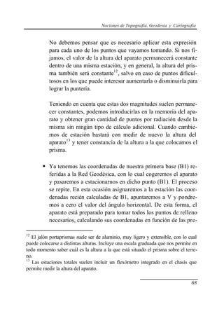 Nociones de Topografía, Geodesia y Cartografía


           No debemos pensar que es necesario aplicar esta expresión
           para cada uno de los puntos que vayamos tomando. Si nos fi-
           jamos, el valor de la altura del aparato permanecerá constante
           dentro de una misma estación, y en general, la altura del pris-
           ma también será constante12, salvo en caso de puntos dificul-
           tosos en los que puede interesar aumentarla o disminuirla para
           lograr la puntería.

           Teniendo en cuenta que estas dos magnitudes suelen permane-
           cer constantes, podemos introducirlas en la memoria del apa-
           rato y obtener gran cantidad de puntos por radiación desde la
           misma sin ningún tipo de cálculo adicional. Cuando cambie-
           mos de estación bastará con medir de nuevo la altura del
           aparato13 y tener constancia de la altura a la que colocamos el
           prisma.

        • Ya tenemos las coordenadas de nuestra primera base (B1) re-
           feridas a la Red Geodésica, con lo cual cogeremos el aparato
           y pasaremos a estacionarnos en dicho punto (B1). El proceso
           se repite. En esta ocasión asignaremos a la estación las coor-
           denadas recién calculadas de B1, apuntaremos a V y pondre-
           mos a cero el valor del ángulo horizontal. De esta forma, el
           aparato está preparado para tomar todos los puntos de relleno
           necesarios, calculando sus coordenadas en función de las pre-

12
   El jalón portaprismas suele ser de aluminio, muy ligero y extensible, con lo cual
puede colocarse a distintas alturas. Incluye una escala graduada que nos permite en
todo momento saber cuál es la altura a la que está situado el prisma sobre el terre-
no.
13
   Las estaciones totales suelen incluir un flexómetro integrado en el chasis que
permite medir la altura del aparato.

                                                                                 68
 