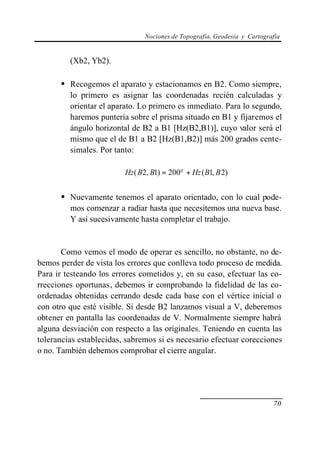 Nociones de Topografía, Geodesia y Cartografía


         (Xb2, Yb2).

      • Recogemos el aparato y estacionamos en B2. Como siempre,
         lo primero es asignar las coordenadas recién calculadas y
         orientar el aparato. Lo primero es inmediato. Para lo segundo,
         haremos puntería sobre el prisma situado en B1 y fijaremos el
         ángulo horizontal de B2 a B1 [Hz(B2,B1)], cuyo valor será el
         mismo que el de B1 a B2 [Hz(B1,B2)] más 200 grados cente-
         simales. Por tanto:

                         Hz ( B2, B1) = 200 g + Hz ( B1, B 2)


      • Nuevamente tenemos el aparato orientado, con lo cual pode-
         mos comenzar a radiar hasta que necesitemos una nueva base.
         Y así sucesivamente hasta completar el trabajo.


       Como vemos el modo de operar es sencillo, no obstante, no de-
bemos perder de vista los errores que conlleva todo proceso de medida.
Para ir testeando los errores cometidos y, en su caso, efectuar las co-
rrecciones oportunas, debemos ir comprobando la fidelidad de las co-
ordenadas obtenidas cerrando desde cada base con el vértice inicial o
con otro que esté visible. Si desde B2 lanzamos visual a V, deberemos
obtener en pantalla las coordenadas de V. Normalmente siempre habrá
alguna desviación con respecto a las originales. Teniendo en cuenta las
tolerancias establecidas, sabremos si es necesario efectuar corecciones
o no. También debemos comprobar el cierre angular.




                                                                          70
 
