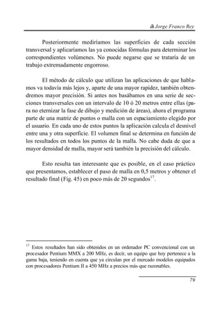 © Jorge Franco Rey


       Posteriormente mediríamos las superficies de cada sección
transversal y aplicaríamos las ya conocidas fórmulas para determinar los
correspondientes volúmenes. No puede negarse que se trataría de un
trabajo extremadamente engorroso.

       El método de cálculo que utilizan las aplicaciones de que habla-
mos va todavía más lejos y, aparte de una mayor rapidez, también obten-
dremos mayor precisión. Si antes nos basábamos en una serie de sec-
ciones transversales con un intervalo de 10 ó 20 metros entre ellas (pa-
ra no eternizar la fase de dibujo y medición de áreas), ahora el programa
parte de una matriz de puntos o malla con un espaciamiento elegido por
el usuario. En cada uno de estos puntos la aplicación calcula el desnivel
entre una y otra superficie. El volumen final se determina en función de
los resultados en todos los puntos de la malla. No cabe duda de que a
mayor densidad de malla, mayor será también la precisión del cálculo.

       Esto resulta tan interesante que es posible, en el caso práctico
que presentamos, establecer el paso de malla en 0,5 metros y obtener el
resultado final (Fig. 45) en poco más de 20 segundos17.




17
   Estos resultados han sido obtenidos en un ordenador PC convencional con un
procesador Pentium MMX a 200 MHz, es decir, un equipo que hoy pertenece a la
gama baja, teniendo en cuenta que ya circulan por el mercado modelos equipados
con procesadores Pentium II a 450 MHz a precios más que razonables.

                                                                           79
 