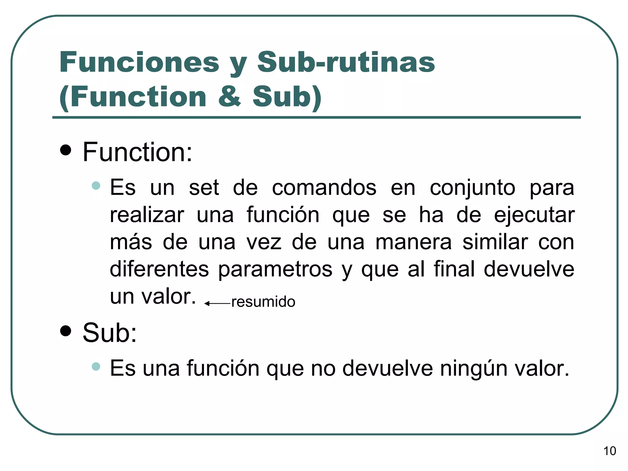 Funciones y Sub-rutinas (Function & Sub) Function: Es un set de comandos en conjunto para realizar una función que se ha de ejecutar más de una vez de una manera similar con diferentes parametros y que al final devuelve un valor.  Sub: Es una función que no devuelve ningún valor. resumido 