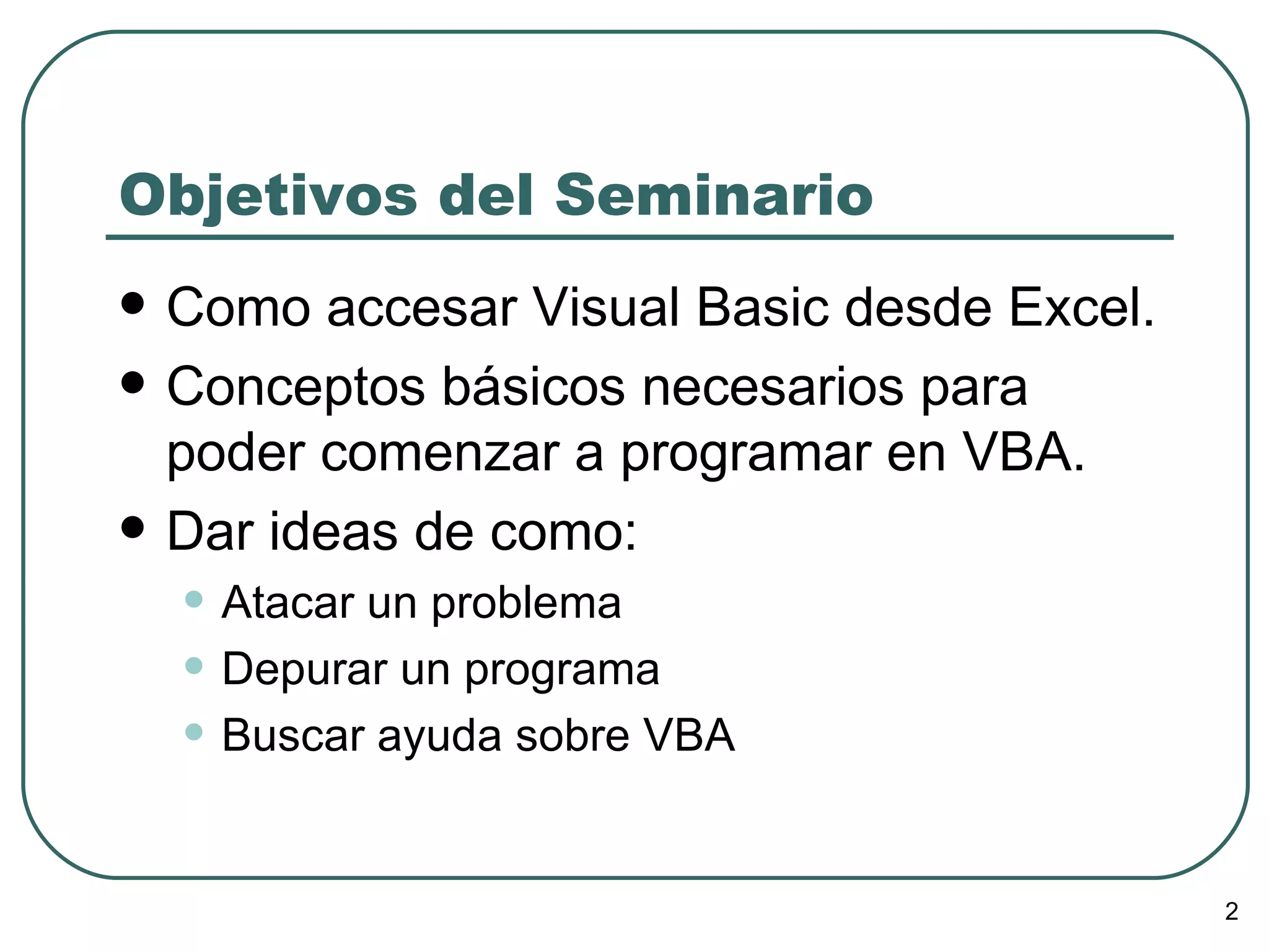 Objetivos del Seminario Como accesar Visual Basic desde Excel. Conceptos básicos necesarios para poder comenzar a programar en VBA. Dar ideas de como: Atacar un problema Depurar un programa Buscar ayuda sobre VBA 